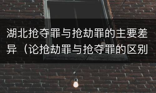湖北抢夺罪与抢劫罪的主要差异（论抢劫罪与抢夺罪的区别）