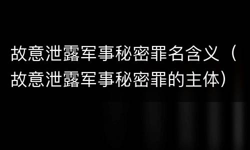 故意泄露军事秘密罪名含义（故意泄露军事秘密罪的主体）