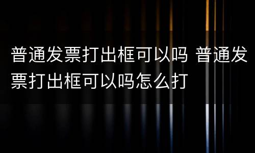 普通发票打出框可以吗 普通发票打出框可以吗怎么打