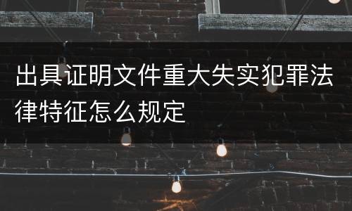 出具证明文件重大失实犯罪法律特征怎么规定