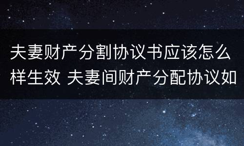 夫妻财产分割协议书应该怎么样生效 夫妻间财产分配协议如何有法律效益