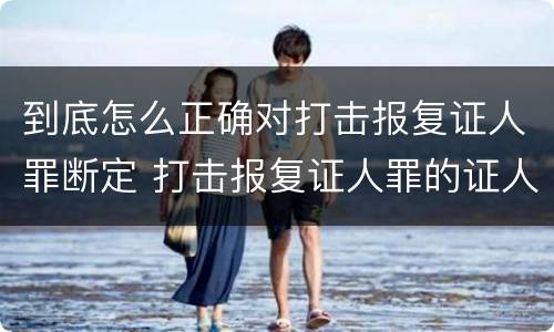 到底怎么正确对打击报复证人罪断定 打击报复证人罪的证人范围