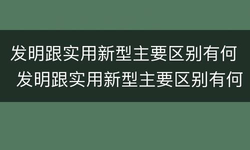 发明跟实用新型主要区别有何 发明跟实用新型主要区别有何关系