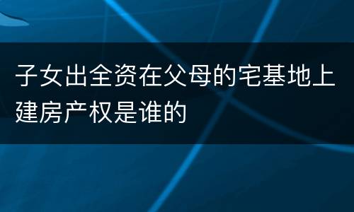 子女出全资在父母的宅基地上建房产权是谁的