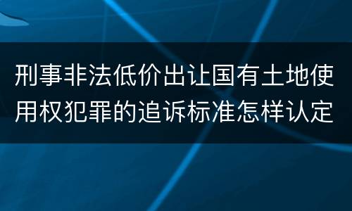 刑事非法低价出让国有土地使用权犯罪的追诉标准怎样认定