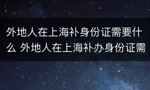 外地人在上海补身份证需要什么 外地人在上海补办身份证需要哪些材料