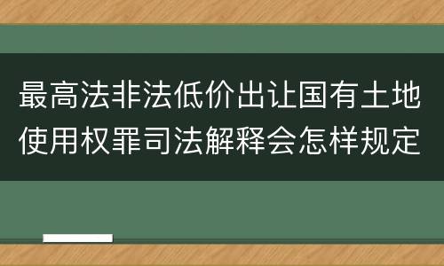 最高法非法低价出让国有土地使用权罪司法解释会怎样规定