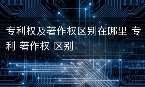 专利权及著作权区别在哪里 专利 著作权 区别