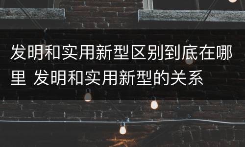 发明和实用新型区别到底在哪里 发明和实用新型的关系
