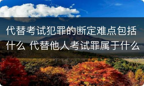 代替考试犯罪的断定难点包括什么 代替他人考试罪属于什么类犯罪