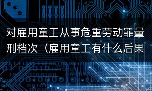 对雇用童工从事危重劳动罪量刑档次（雇用童工有什么后果）