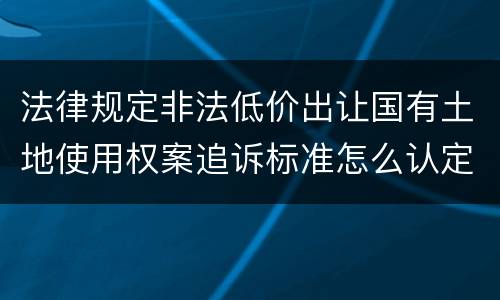 法律规定非法低价出让国有土地使用权案追诉标准怎么认定