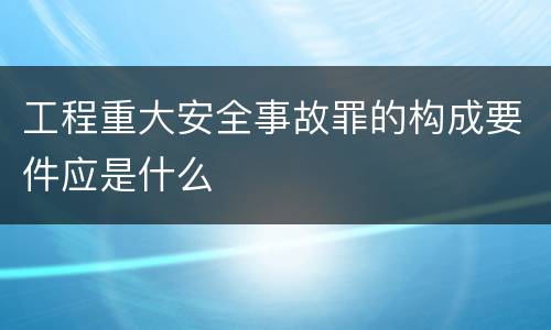 工程重大安全事故罪的构成要件应是什么