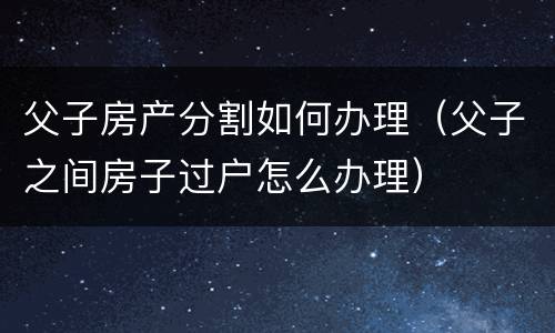 父子房产分割如何办理（父子之间房子过户怎么办理）