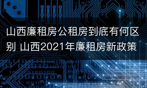 山西廉租房公租房到底有何区别 山西2021年廉租房新政策