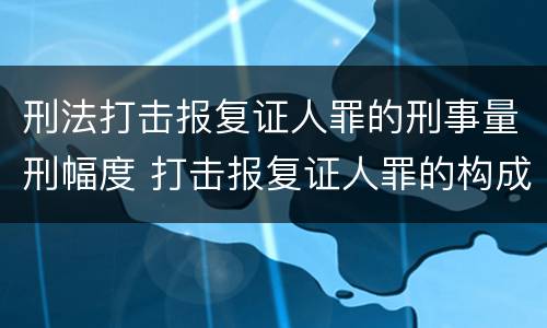 刑法打击报复证人罪的刑事量刑幅度 打击报复证人罪的构成要件