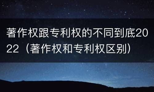著作权跟专利权的不同到底2022（著作权和专利权区别）