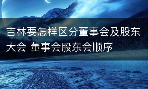 吉林要怎样区分董事会及股东大会 董事会股东会顺序
