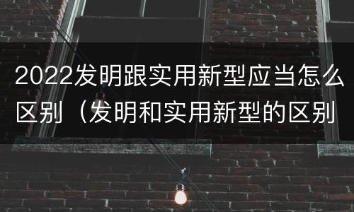 2022发明跟实用新型应当怎么区别（发明和实用新型的区别有）