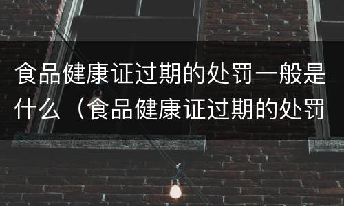 食品健康证过期的处罚一般是什么（食品健康证过期的处罚一般是什么情况）