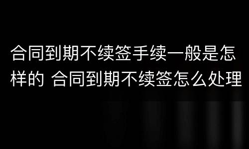 合同到期不续签手续一般是怎样的 合同到期不续签怎么处理