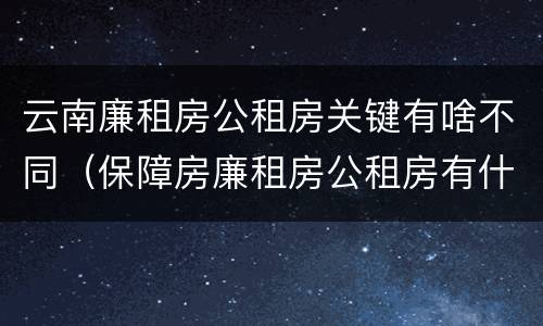 云南廉租房公租房关键有啥不同（保障房廉租房公租房有什么区别）