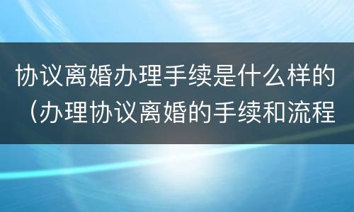 协议离婚办理手续是什么样的（办理协议离婚的手续和流程）