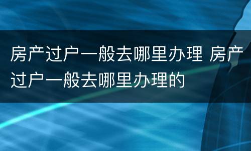 房产过户一般去哪里办理 房产过户一般去哪里办理的