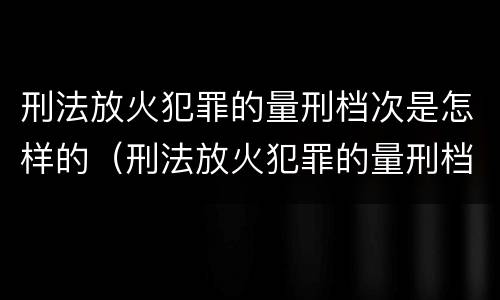 刑法放火犯罪的量刑档次是怎样的（刑法放火犯罪的量刑档次是怎样的）