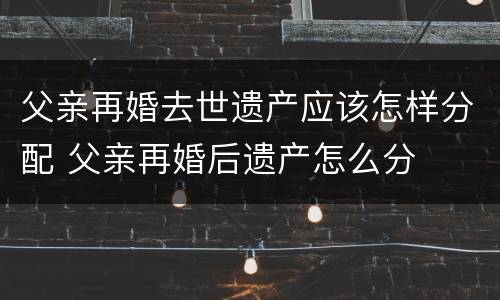 父亲再婚去世遗产应该怎样分配 父亲再婚后遗产怎么分