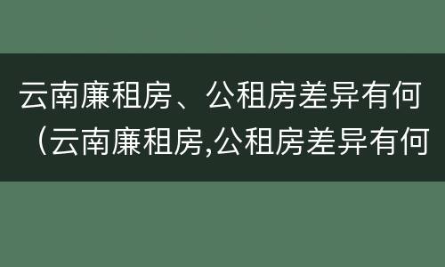 云南廉租房、公租房差异有何（云南廉租房,公租房差异有何区别）