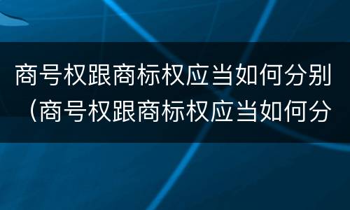 商号权跟商标权应当如何分别（商号权跟商标权应当如何分别使用）
