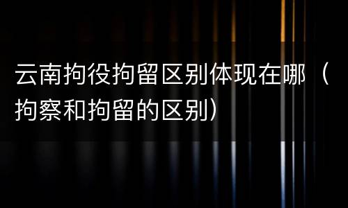 云南拘役拘留区别体现在哪（拘察和拘留的区别）