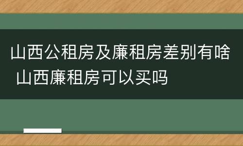 山西公租房及廉租房差别有啥 山西廉租房可以买吗