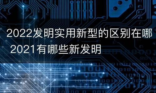 2022发明实用新型的区别在哪 2021有哪些新发明