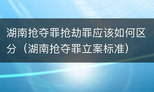 湖南抢夺罪抢劫罪应该如何区分（湖南抢夺罪立案标准）