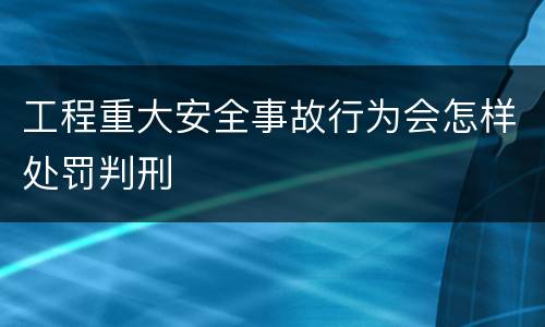 工程重大安全事故行为会怎样处罚判刑