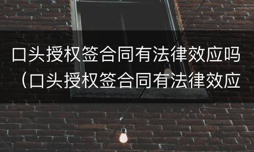 口头授权签合同有法律效应吗（口头授权签合同有法律效应吗知乎）