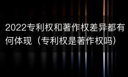 2022专利权和著作权差异都有何体现（专利权是著作权吗）