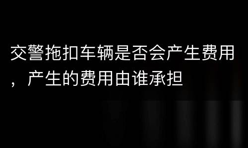 交警拖扣车辆是否会产生费用，产生的费用由谁承担