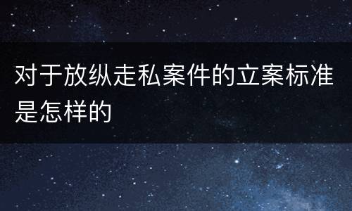 对于放纵走私案件的立案标准是怎样的