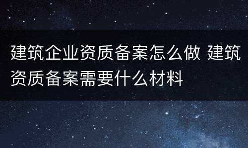 建筑企业资质备案怎么做 建筑资质备案需要什么材料