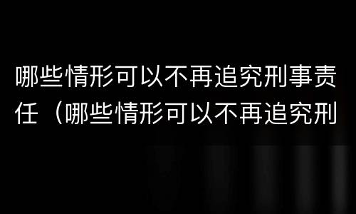 哪些情形可以不再追究刑事责任（哪些情形可以不再追究刑事责任了）
