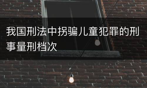 我国刑法中拐骗儿童犯罪的刑事量刑档次