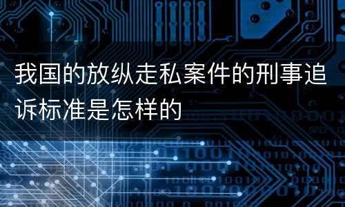 我国的放纵走私案件的刑事追诉标准是怎样的