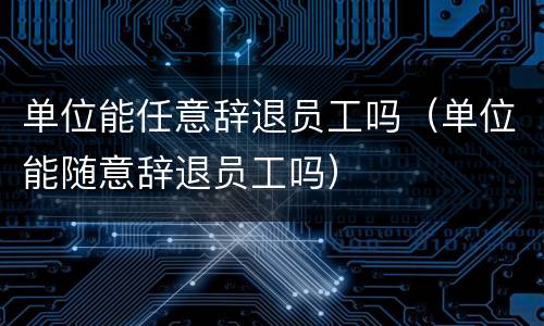 单位能任意辞退员工吗（单位能随意辞退员工吗）