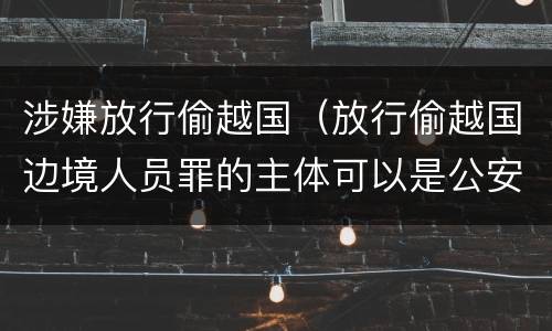 涉嫌放行偷越国（放行偷越国边境人员罪的主体可以是公安民警吗）