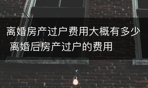 离婚房产过户费用大概有多少 离婚后房产过户的费用