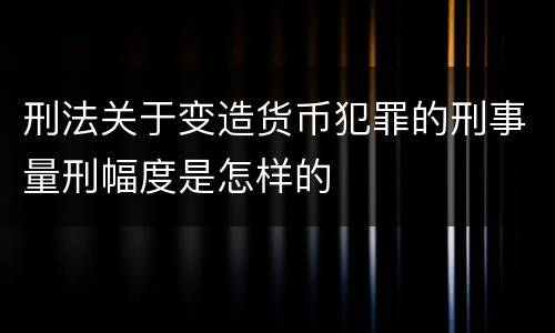 刑法关于变造货币犯罪的刑事量刑幅度是怎样的