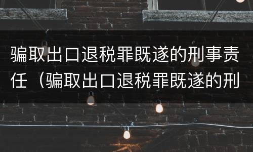 骗取出口退税罪既遂的刑事责任（骗取出口退税罪既遂的刑事责任主体）
